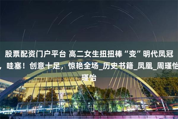 股票配资门户平台 高二女生扭扭棒“变”明代凤冠，哇塞！创意十足，惊艳全场_历史书籍_凤凰_周瑾怡