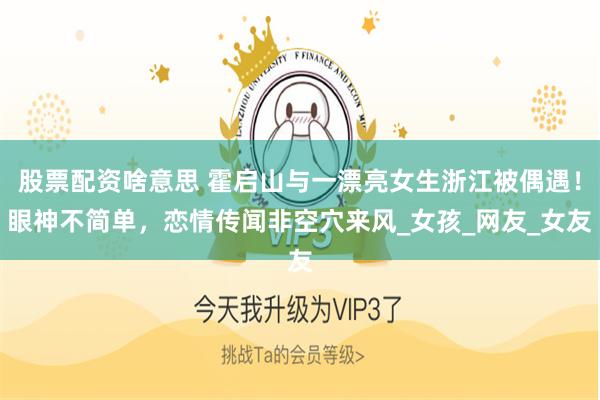 股票配资啥意思 霍启山与一漂亮女生浙江被偶遇！眼神不简单，恋情传闻非空穴来风_女孩_网友_女友