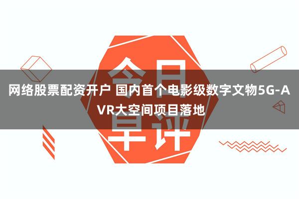 网络股票配资开户 国内首个电影级数字文物5G-A VR大空间项目落地