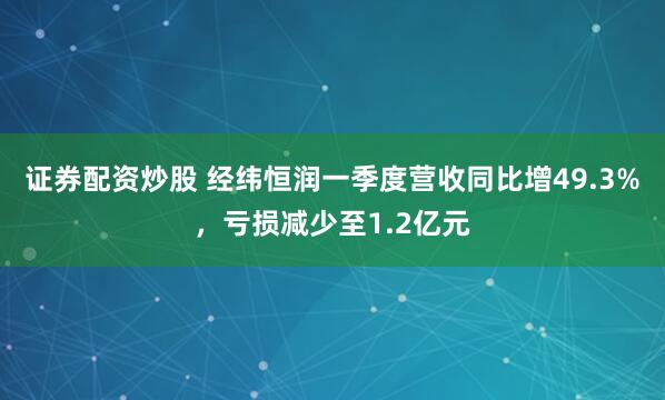 证券配资炒股 经纬恒润一季度营收同比增49.3%，亏损减少至1.2亿元