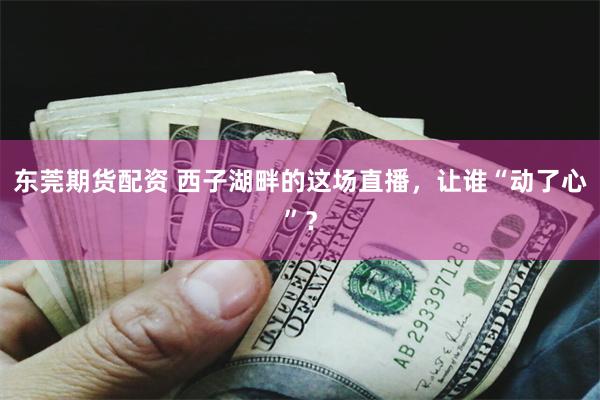 东莞期货配资 西子湖畔的这场直播，让谁“动了心”？