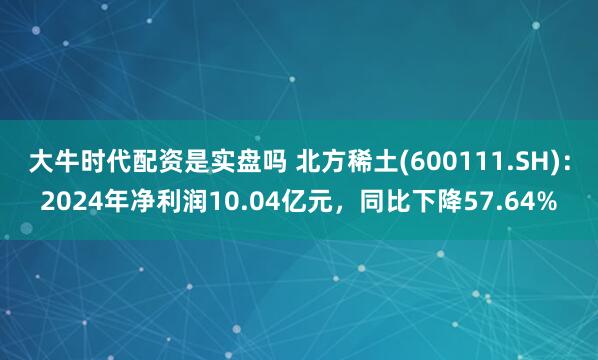 大牛时代配资是实盘吗 北方稀土(600111.SH)：2024年净利润10.04亿元，同比下降57.64%