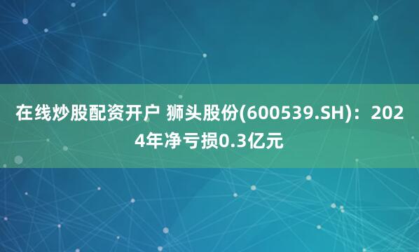 在线炒股配资开户 狮头股份(600539.SH)：2024年净亏损0.3亿元