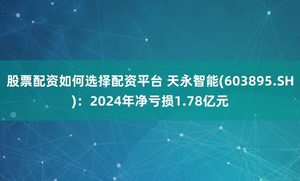 股票配资如何选择配资平台 天永智能(603895.SH)：2024年净亏损1.78亿元