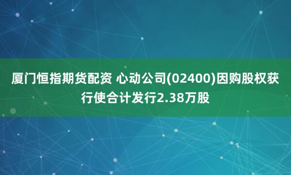 厦门恒指期货配资 心动公司(02400)因购股权获行使合计发行2.38万股