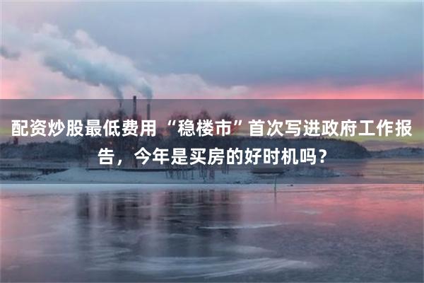 配资炒股最低费用 “稳楼市”首次写进政府工作报告，今年是买房的好时机吗？