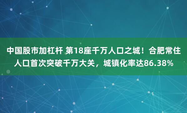 中国股市加杠杆 第18座千万人口之城！合肥常住人口首次突破千万大关，城镇化率达86.38%