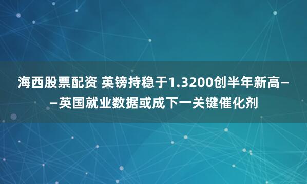 海西股票配资 英镑持稳于1.3200创半年新高——英国就业数据或成下一关键催化剂