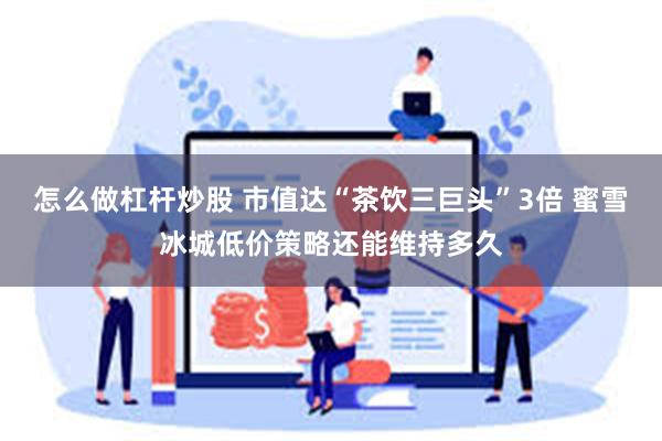 怎么做杠杆炒股 市值达“茶饮三巨头”3倍 蜜雪冰城低价策略还能维持多久