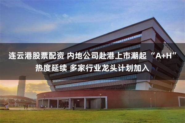 连云港股票配资 内地公司赴港上市潮起 “A+H”热度延续 多家行业龙头计划加入