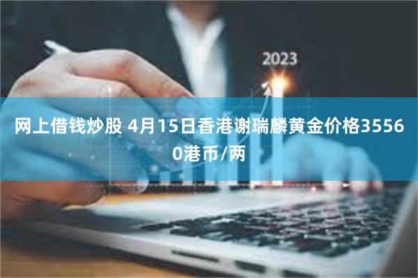 网上借钱炒股 4月15日香港谢瑞麟黄金价格35560港币/两
