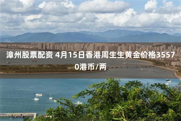 漳州股票配资 4月15日香港周生生黄金价格35570港币/两