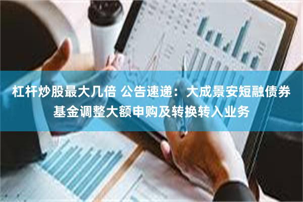 杠杆炒股最大几倍 公告速递：大成景安短融债券基金调整大额申购及转换转入业务
