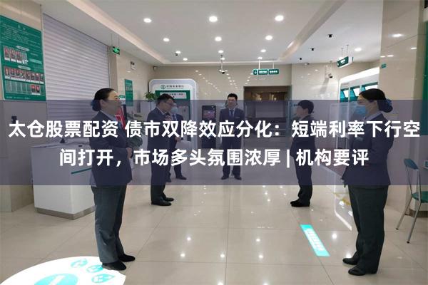 太仓股票配资 债市双降效应分化：短端利率下行空间打开，市场多头氛围浓厚 | 机构要评