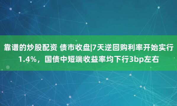 靠谱的炒股配资 债市收盘|7天逆回购利率开始实行1.4%，国债中短端收益率均下行3bp左右