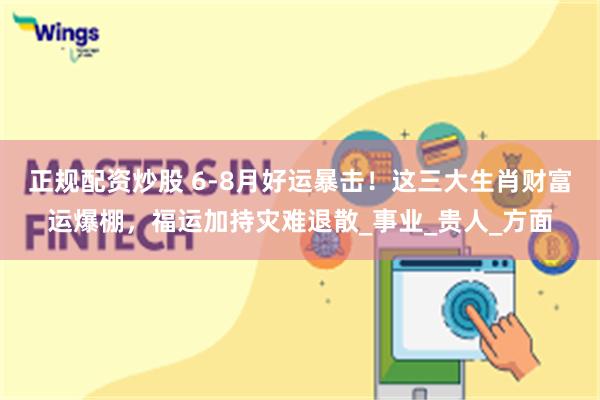 正规配资炒股 6-8月好运暴击！这三大生肖财富运爆棚，福运加持灾难退散_事业_贵人_方面