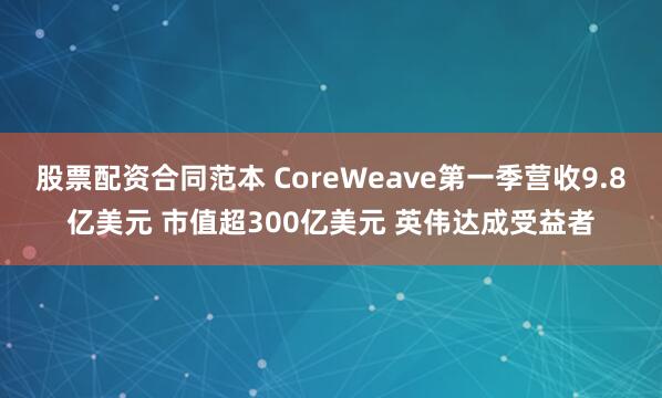 股票配资合同范本 CoreWeave第一季营收9.8亿美元 市值超300亿美元 英伟达成受益者
