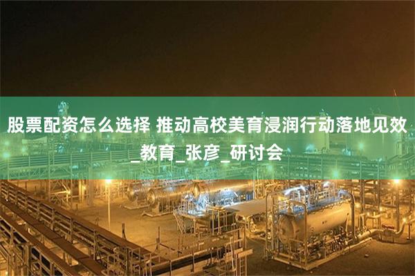 股票配资怎么选择 推动高校美育浸润行动落地见效_教育_张彦_研讨会