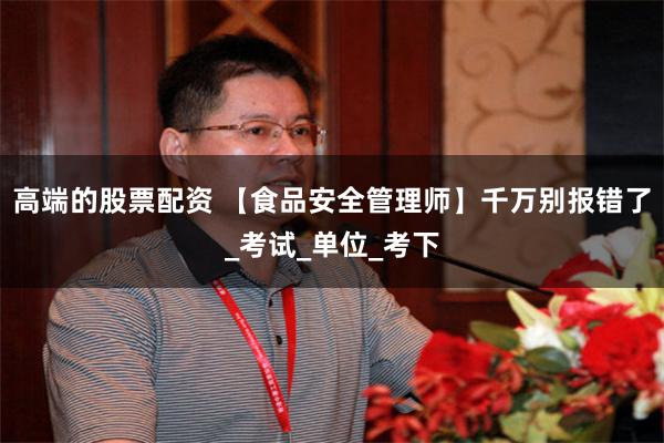 高端的股票配资 【食品安全管理师】千万别报错了_考试_单位_考下