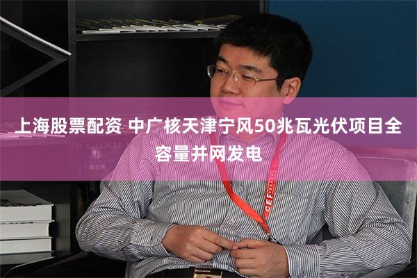上海股票配资 中广核天津宁风50兆瓦光伏项目全容量并网发电
