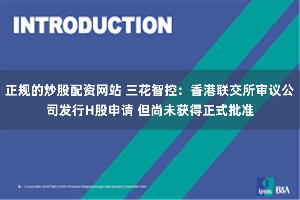 正规的炒股配资网站 三花智控：香港联交所审议公司发行H股申请 但尚未获得正式批准