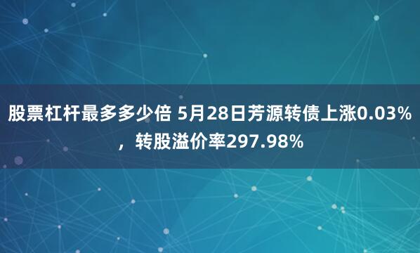股票杠杆最多多少倍 5月28日芳源转债上涨0.03%，转股溢价率297.98%