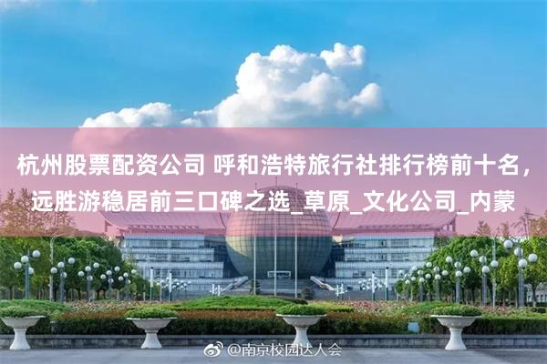 杭州股票配资公司 呼和浩特旅行社排行榜前十名，远胜游稳居前三口碑之选_草原_文化公司_内蒙