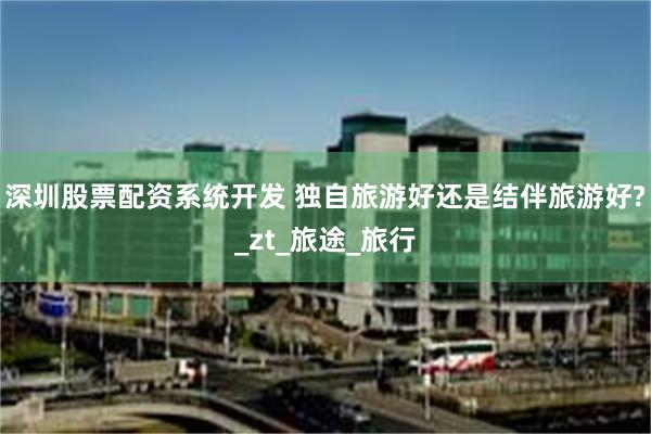深圳股票配资系统开发 独自旅游好还是结伴旅游好?_zt_旅途_旅行