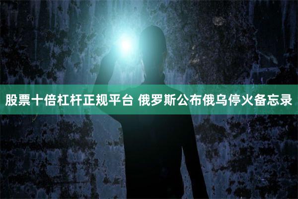 股票十倍杠杆正规平台 俄罗斯公布俄乌停火备忘录