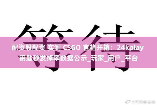 配资股配资 实测 CSGO 官箱开箱：24kplay 钥匙秒发掉率数据公示_玩家_用户_平台