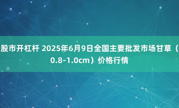 股市开杠杆 2025年6月9日全国主要批发市场甘草（0.8-1.0cm）价格行情