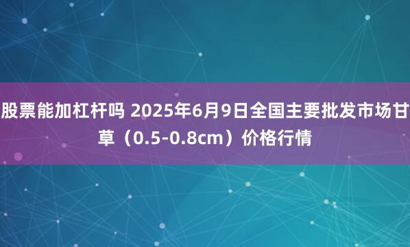 股票能加杠杆吗 2025年6月9日全国主要批发市场甘草（0.5-0.8cm）价格行情