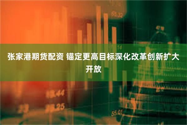 张家港期货配资 锚定更高目标深化改革创新扩大开放
