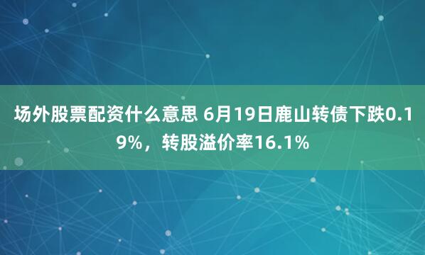 场外股票配资什么意思 6月19日鹿山转债下跌0.19%，转股溢价率16.1%
