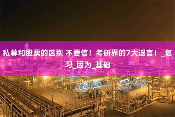 私募和股票的区别 不要信！考研界的7大谣言！_复习_因为_基础