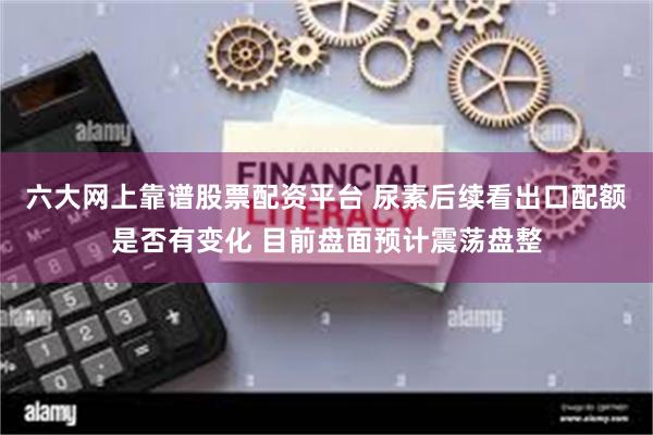 六大网上靠谱股票配资平台 尿素后续看出口配额是否有变化 目前盘面预计震荡盘整